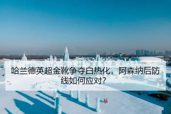 哈兰德英超金靴争夺白热化，阿森纳后防线如何应对？