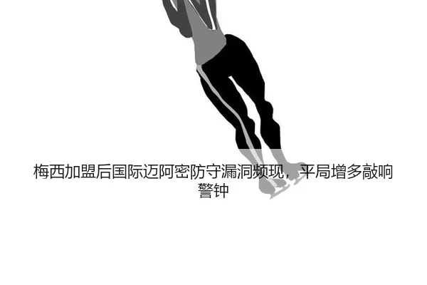 梅西加盟后国际迈阿密防守漏洞频现，平局增多敲响警钟