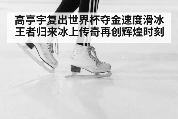 高亭宇复出世界杯夺金速度滑冰王者归来冰上传奇再创辉煌时刻